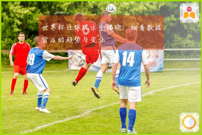 世界杯让球玩法全揭晓：细看数据背后的趋势与变化
